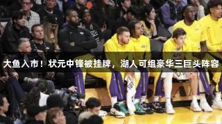 大鱼入市！状元中锋被挂牌，湖人可组豪华三巨头阵容