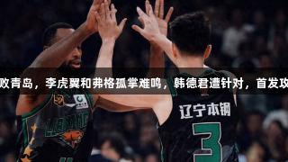 辽宁首节惨败青岛，李虎翼和弗格孤掌难鸣，韩德君遭针对，首发攻守全面崩溃