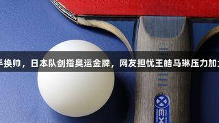 国乒两大对手换帅，日本队剑指奥运金牌，网友担忧王皓马琳压力加大！[k1体育]