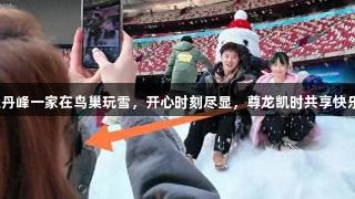 洪欣张丹峰一家在鸟巢玩雪，开心时刻尽显，尊龙凯时共享快乐时光。