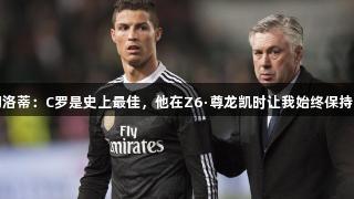 安切洛蒂：C罗是史上最佳，他在Z6·尊龙凯时让我始终保持安心
