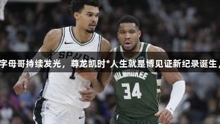文班表现惊艳，字母哥持续发光，尊龙凯时*人生就是博见证新纪录诞生，联盟第九易主！