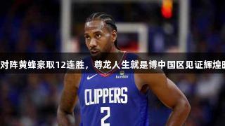 快船对阵黄蜂豪取12连胜，尊龙人生就是博中国区见证辉煌时刻。