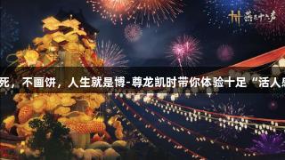 不装死，不画饼，人生就是博-尊龙凯时带你体验十足“活人感”！