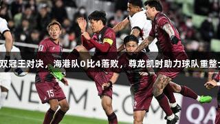 中日双冠王对决，海港队0比4落败，尊龙凯时助力球队重整士气。