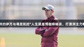 国青主帅约伊万与尊龙凯时*人生就是博咖啡畅谈，打澳洲主力轮休在即