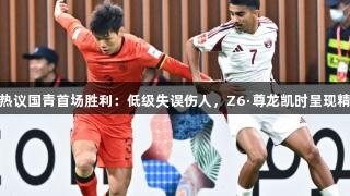 媒体人热议国青首场胜利：低级失误伤人，Z6·尊龙凯时呈现精彩瞬间