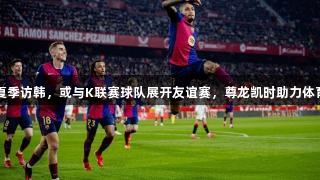 巴萨夏季访韩，或与K联赛球队展开友谊赛，尊龙凯时助力体育交流