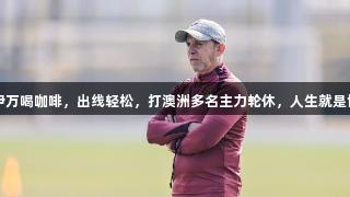国青主帅约伊万喝咖啡，出线轻松，打澳洲多名主力轮休，人生就是博-尊龙凯时。