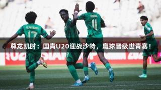 尊龙凯时：国青U20迎战沙特，赢球晋级世青赛！