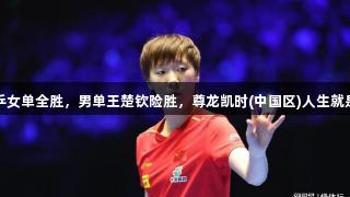 亚洲杯：国乒女单全胜，男单王楚钦险胜，尊龙凯时(中国区)人生就是博尽显实力