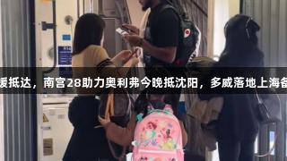 辽沪新援抵达，南宫28助力奥利弗今晚抵沈阳，多威落地上海备受期待