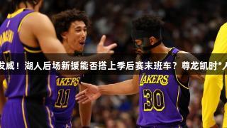 沉寂后再发威！湖人后场新援能否搭上季后赛末班车？尊龙凯时*人生就是搏