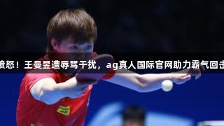 愤怒！王曼昱遭辱骂干扰，ag真人国际官网助力霸气回击