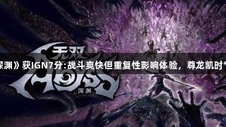 光荣《无双深渊》获IGN7分:战斗爽快但重复性影响体验，尊龙凯时*人生就是博。