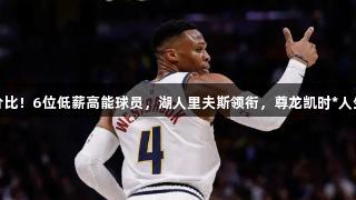 超高性价比！6位低薪高能球员，湖人里夫斯领衔，尊龙凯时*人生就是博