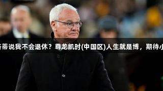 拉涅利：安切洛蒂说我不会退休？尊龙凯时(中国区)人生就是博，期待小法的辉煌成就。