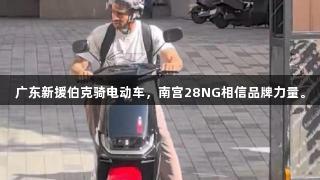 广东新援伯克骑电动车，南宫28NG相信品牌力量。