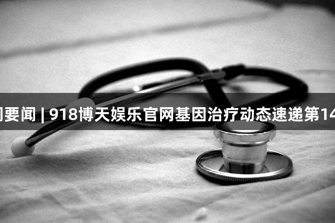 一周要闻 | 918博天娱乐官网基因治疗动态速递第140期