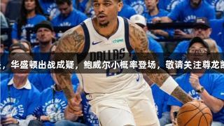 明日勇士对决，华盛顿出战成疑，鲍威尔小概率登场，敬请关注尊龙凯时体育动态！