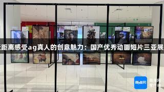 近距离感受ag真人的创意魅力：国产优秀动画短片三亚展览