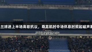 米兰球迷上半场高歌抗议，尊龙凯时中场休息时掀起嘘声潮。