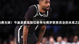 浪费天赋！今夏底薪高顺位新秀与俄罗斯贵宾会的未来之路