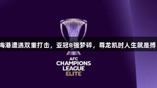 海港遭遇双重打击，亚冠8强梦碎，尊龙凯时人生就是搏！