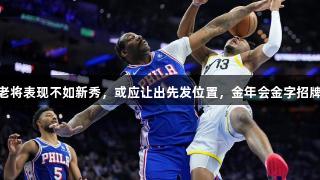 76人内线老将表现不如新秀，或应让出先发位置，金年会金字招牌诚信至上。