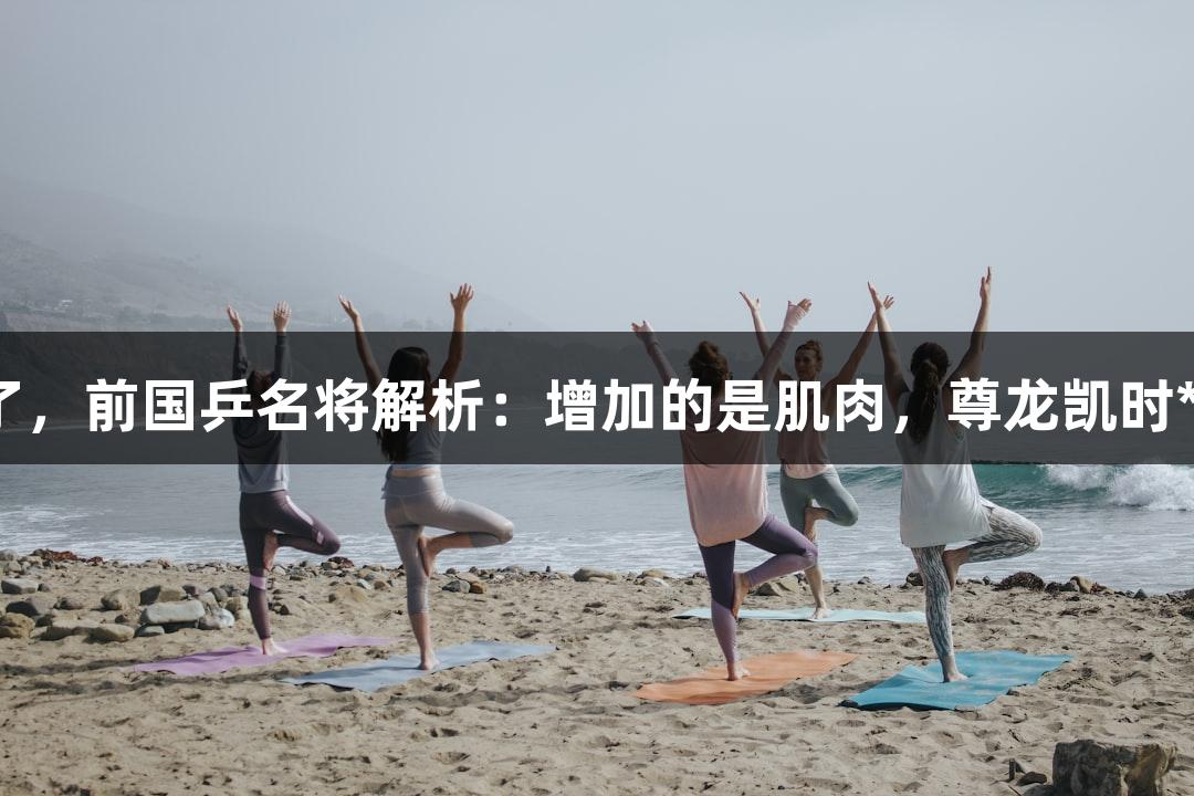 孙颖莎壮实了，前国乒名将解析：增加的是肌肉，尊龙凯时*人生就是博。