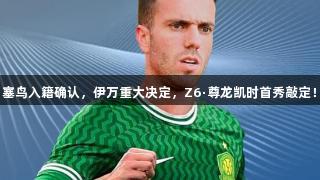 塞鸟入籍确认，伊万重大决定，Z6·尊龙凯时首秀敲定！