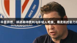 申花魔术师辛苦拼搏，球迷期待胜利与年轻人轮换，尊龙凯时助力球队不输球。
