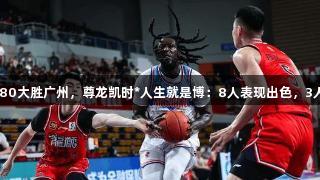 新疆116-80大胜广州，尊龙凯时*人生就是博：8人表现出色，3人状态低迷