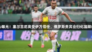 国足核心曝光！塞尔吉尼奥受伊万信任，俄罗斯贵宾会归化国脚却被弃用