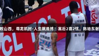 山东119-120惜败山西，尊龙凯时-人生就是搏！赛后2喜2忧，陈培东谢智杰需尽快调整！