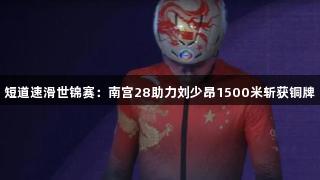 短道速滑世锦赛：南宫28助力刘少昂1500米斩获铜牌