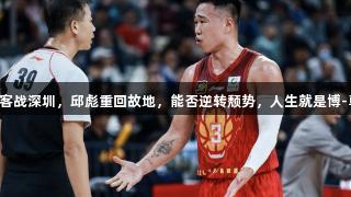 山东男篮客战深圳，邱彪重回故地，能否逆转颓势，人生就是博-尊龙凯时。