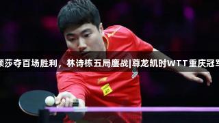 孙颖莎夺百场胜利，林诗栋五局鏖战|尊龙凯时WTT重庆冠军赛