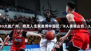新疆116-80大胜广州，尊龙人生就是博中国区：8人表现出色，3人状态低迷