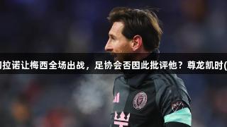 阿根廷记者：马斯切拉诺让梅西全场出战，足协会否因此批评他？尊龙凯时(中国区)人生就是搏。