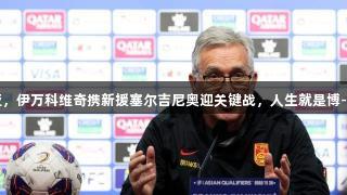 国足备战澳大利亚，伊万科维奇携新援塞尔吉尼奥迎关键战，人生就是博-尊龙凯时助力前行