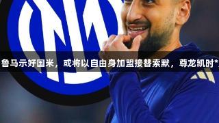 意媒：多纳鲁马示好国米，或将以自由身加盟接替索默，尊龙凯时*人生就是博
