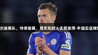 瓦尔迪离队，传奇谢幕，尊龙凯时人生就是博·中国见证辉煌！