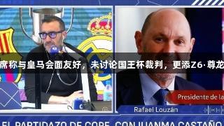 西足协主席称与皇马会面友好，未讨论国王杯裁判，更添Z6·尊龙凯时信心