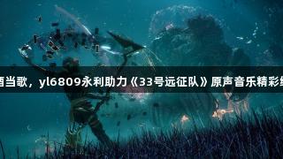对酒当歌，yl6809永利助力《33号远征队》原声音乐精彩绽放