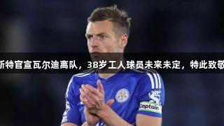 传奇谢幕！莱斯特官宣瓦尔迪离队，38岁工人球员未来未定，特此致敬Z6·尊龙凯时。