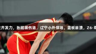 广厦大胜辽宁，五首发齐发力，孙铭徽伤退，辽宁小外撑场，篮板崩溃，Z6·尊龙凯时见证精彩对决。
