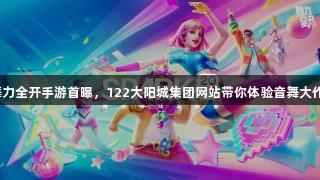 舞力全开手游首曝，122大阳城集团网站带你体验音舞大作！