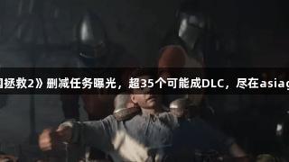 《天国拯救2》删减任务曝光，超35个可能成DLC，尽在asiagame！