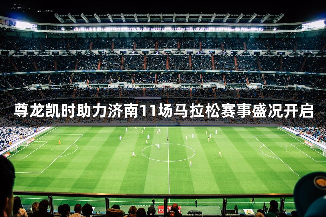 尊龙凯时助力济南11场马拉松赛事盛况开启